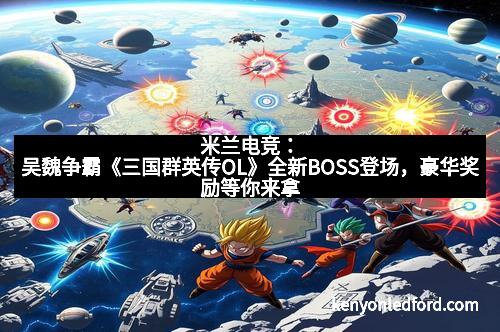 米兰电竞：吴魏争霸《三国群英传OL》全新BOSS登场，豪华奖励等你来拿