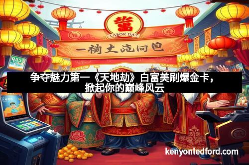 争夺魅力第一《天地劫》白富美刷爆金卡，掀起你的巅峰风云
